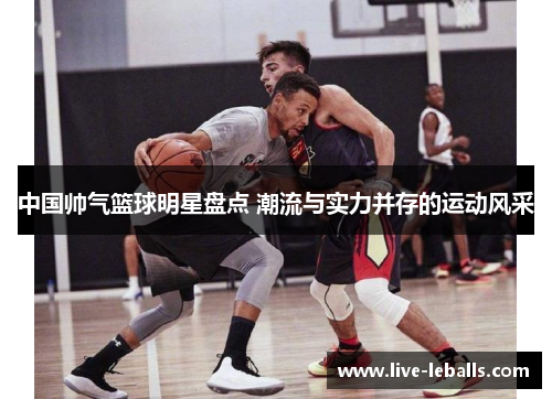 中国帅气篮球明星盘点 潮流与实力并存的运动风采