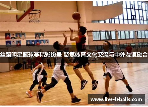 丝路明星篮球赛精彩纷呈 聚焦体育文化交流与中外友谊融合