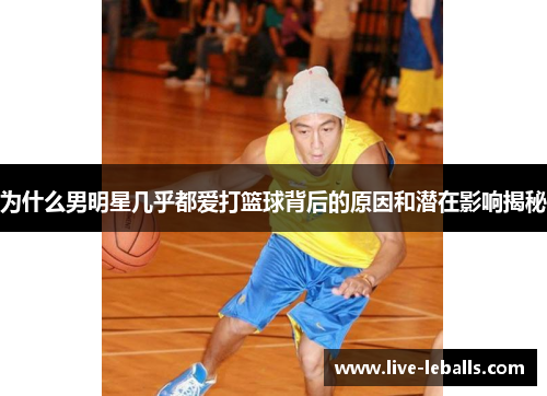 为什么男明星几乎都爱打篮球背后的原因和潜在影响揭秘