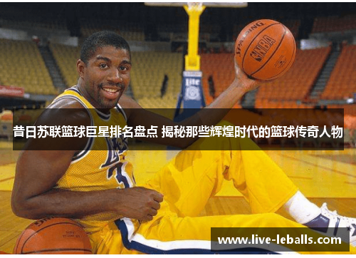 昔日苏联篮球巨星排名盘点 揭秘那些辉煌时代的篮球传奇人物