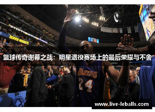 篮球传奇谢幕之战：明星退役赛场上的最后荣耀与不舍