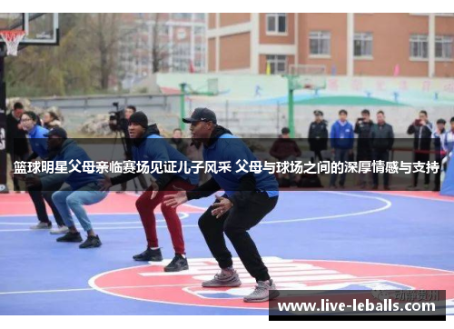 篮球明星父母亲临赛场见证儿子风采 父母与球场之间的深厚情感与支持
