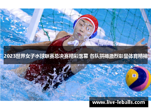 2023世界女子水球联赛总决赛精彩落幕 各队拼搏激烈彰显体育精神